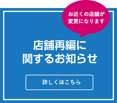 お近くの店舗が変更になります 店舗再編に関するお知らせ 詳しくはこちら 