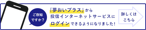 ご存知ですか？『夢おいプラス』から投信インターネットサービスのログインができるようになりました！詳しくはこちら