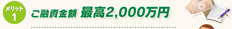 メリット1　ご融資金額 最高2,000万円