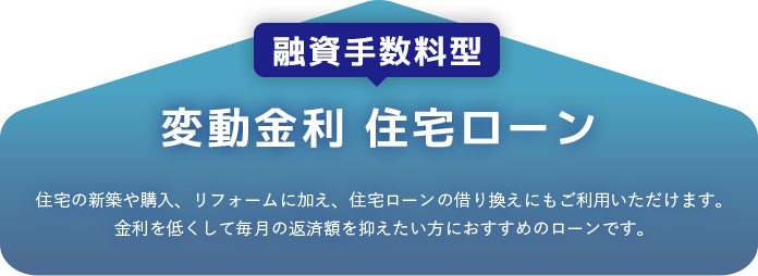 融資手数料型 変動金利 住宅ローン 住宅の新築や購入、リフォームに加え、住宅ローンの乗り換えにもご利用いただけます。金利を低くして毎月の返済額を抑えたい方におすすめのローンです。