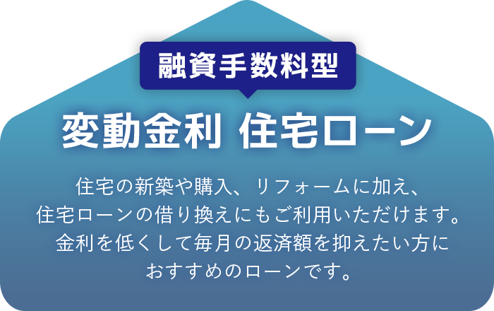 融資手数料型 変動金利 住宅ローン 住宅の新築や購入、リフォームに加え、住宅ローンの乗り換えにもご利用いただけます。金利を低くして毎月の返済額を抑えたい方におすすめのローンです。