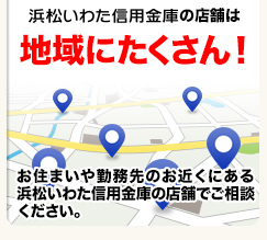 浜松いわた信用金庫の店舗は地域にたくさん！お住まいや勤務先のお近くにある浜松いわた信用金庫の店舗でご相談ください。