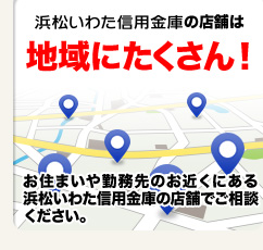 浜松いわた信用金庫の店舗は地域にたくさん！お住まいや勤務先のお近くにある浜松いわた信用金庫の店舗でご相談ください。