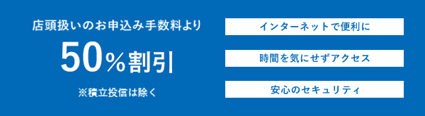 店頭扱いのお申込み手数料より50%割引 ※積立投信は除く インターネットで便利に 時間を気にせずアクセス 安心のセキュリティ